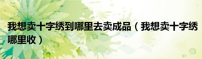 我想卖十字绣到哪里去卖成品(我想卖十字绣哪里收)