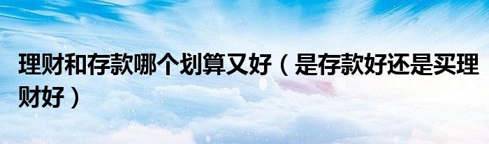 理财和存款哪个划算又好(是存款好还是买理财好)