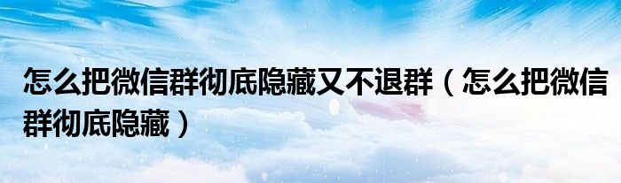 怎么把微信群彻底隐藏又不退群(怎么把微信群彻底隐藏)