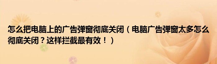 怎么把电脑上的广告弹窗彻底关闭(电脑广告弹窗太多怎么彻底关闭?这样拦截最有效!)