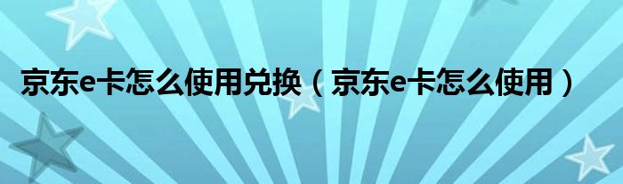 京东e卡怎么使用兑换(京东e卡怎么使用)