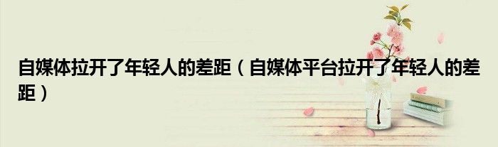 自媒体拉开了年轻人的差距(自媒体平台拉开了年轻人的差距)