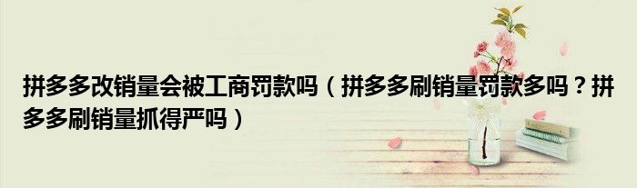拼多多改销量会被工商罚款吗(拼多多刷销量罚款多吗?拼多多刷销量抓得严吗)