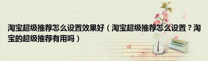 淘宝超级推荐怎么设置效果好(淘宝超级推荐怎么设置?淘宝的超级推荐有用吗)