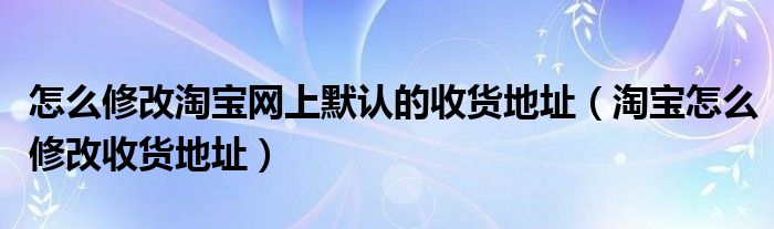 怎么修改淘宝网上默认的收货地址（淘宝怎么修改收货地址）