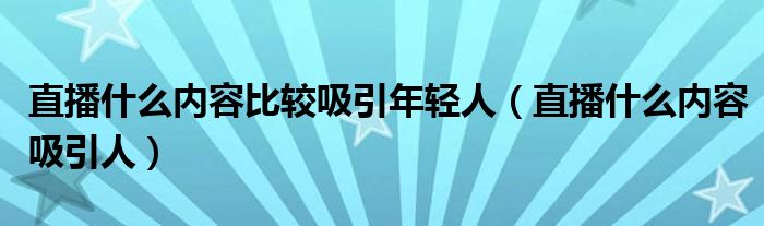 直播什么内容比较吸引年轻人(直播什么内容吸引人)