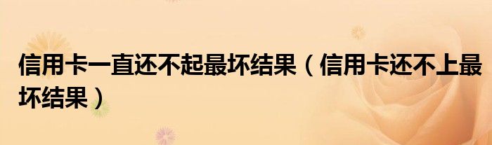 信用卡一直还不起最坏结果(信用卡还不上最坏结果)