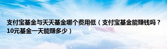 支付宝基金与天天基金哪个费用低(支付宝基金能赚钱吗?10元基金一天能赚多少)