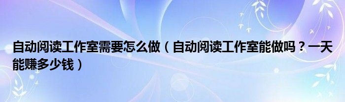 自动阅读工作室需要怎么做(自动阅读工作室能做吗?一天能赚多少钱)