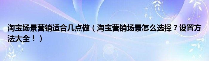 淘宝场景营销适合几点做（淘宝营销场景怎么选择？设置方法大全！）