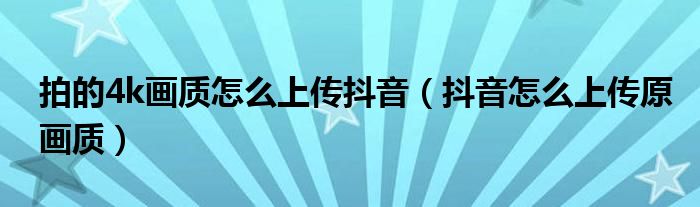 拍的4k画质怎么上传抖音(抖音怎么上传原画质)