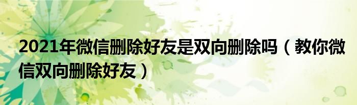 2021年微信删除好友是双向删除吗（教你微信双向删除好友）