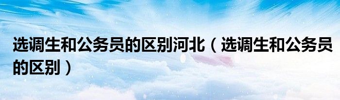 选调生和公务员的区别河北(选调生和公务员的区别)