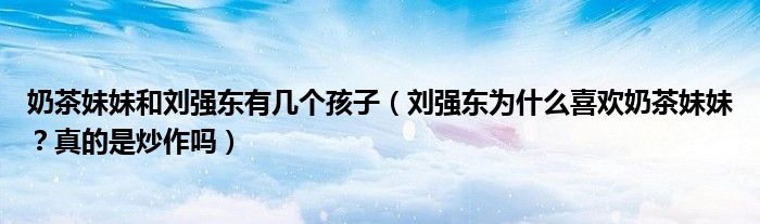 奶茶妹妹和刘强东有几个孩子(刘强东为什么喜欢奶茶妹妹?真的是炒作吗)