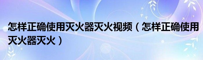 怎样正确使用灭火器灭火视频(怎样正确使用灭火器灭火)