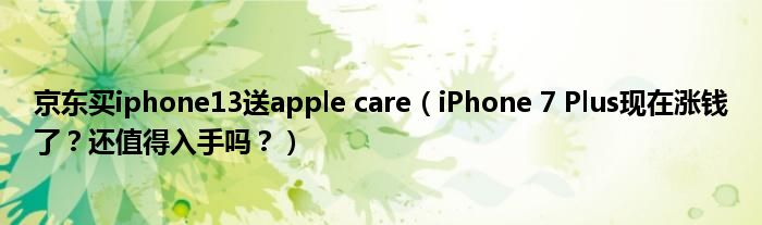 京东买iphone13送apple care（iPhone 7 Plus现在涨钱了？还值得入手吗？）