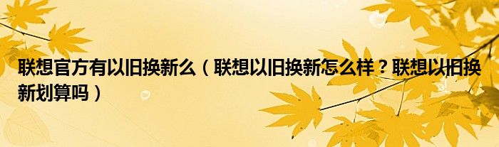 联想官方有以旧换新么（联想以旧换新怎么样？联想以旧换新划算吗）