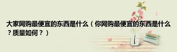 大家网购最便宜的东西是什么(你网购最便宜的东西是什么?质量如何?)