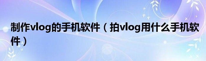 制作vlog的手机软件(拍vlog用什么手机软件)
