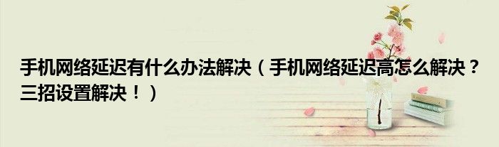手机网络延迟有什么办法解决(手机网络延迟高怎么解决?三招设置解决!)