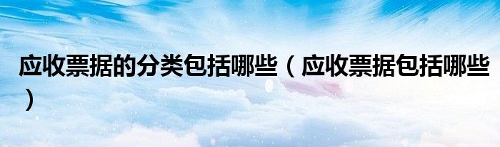 应收票据的分类包括哪些(应收票据包括哪些)