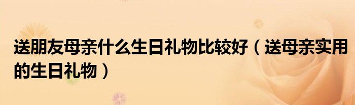 送朋友母亲什么生日礼物比较好(送母亲实用的生日礼物)