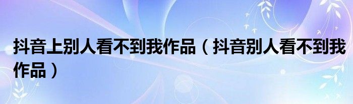 抖音上别人看不到我作品(抖音别人看不到我作品)