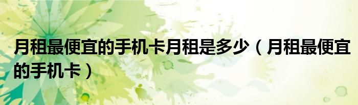 月租最便宜的手机卡月租是多少(月租最便宜的手机卡)