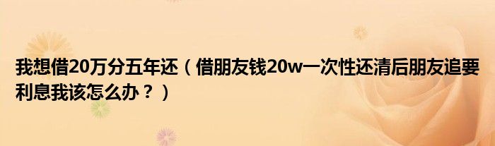 我想借20万分五年还(借朋友钱20w一次性还清后朋友追要利息我该怎么办?)