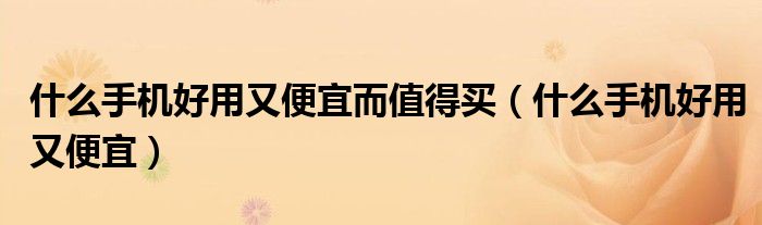 什么手机好用又便宜而值得买(什么手机好用又便宜)