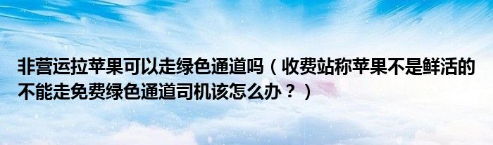 非营运拉苹果可以走绿色通道吗(收费站称苹果不是鲜活的不能走免费绿色通道司机该怎么办?)