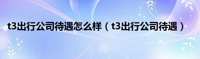 t3出行公司待遇怎么样(t3出行公司待遇)