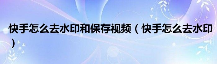 快手怎么去水印和保存视频(快手怎么去水印)
