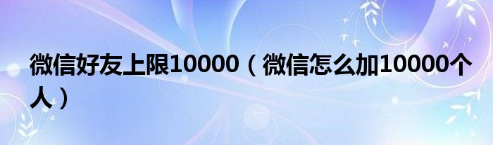 微信好友上限10000(微信怎么加10000个人)
