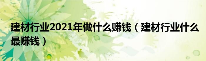 建材行业2021年做什么赚钱(建材行业什么最赚钱)