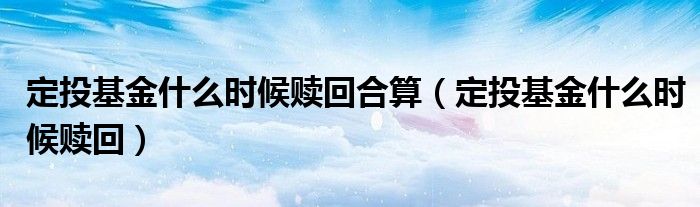 定投基金什么时候赎回合算(定投基金什么时候赎回)