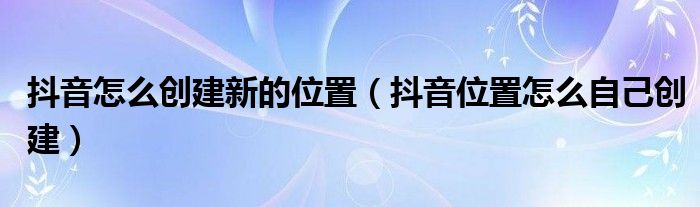 抖音怎么创建新的位置(抖音位置怎么自己创建)