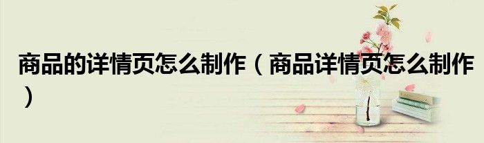 商品的详情页怎么制作(商品详情页怎么制作)