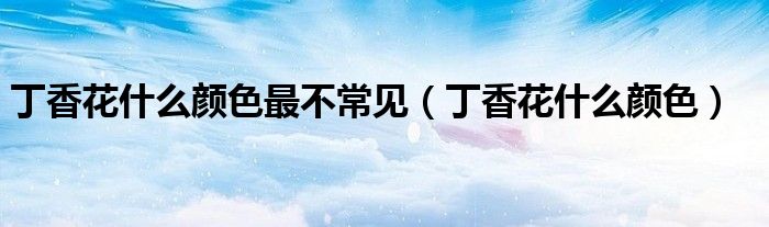丁香花什么颜色最不常见(丁香花什么颜色)