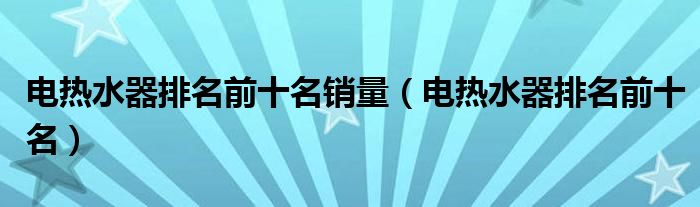 电热水器排名前十名销量(电热水器排名前十名)