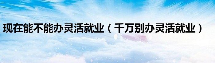 现在能不能办灵活就业(千万别办灵活就业)