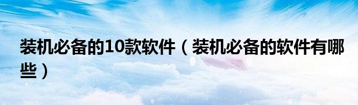 装机必备的10款软件(装机必备的软件有哪些)