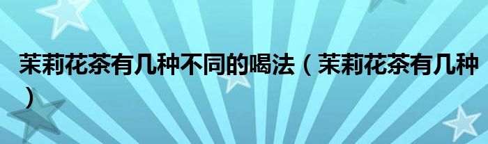 茉莉花茶有几种不同的喝法(茉莉花茶有几种)