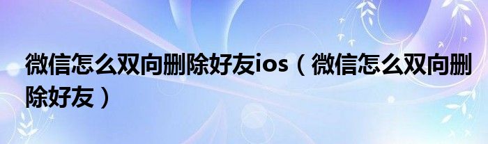 微信怎么双向删除好友ios(微信怎么双向删除好友)