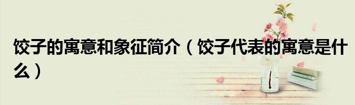 饺子的寓意和象征简介(饺子代表的寓意是什么)