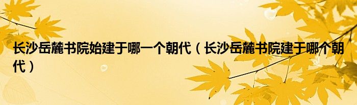 长沙岳麓书院始建于哪一个朝代(长沙岳麓书院建于哪个朝代)