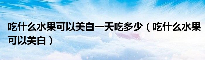 吃什么水果可以美白一天吃多少(吃什么水果可以美白)