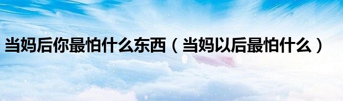 当妈后你最怕什么东西(当妈以后最怕什么)