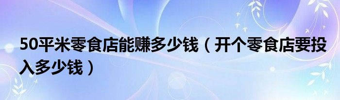 50平米零食店能赚多少钱(开个零食店要投入多少钱)