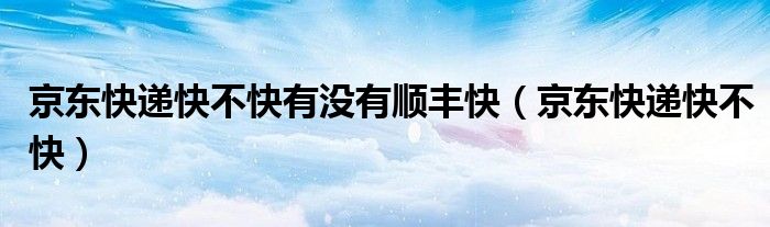 京东快递快不快有没有顺丰快(京东快递快不快)